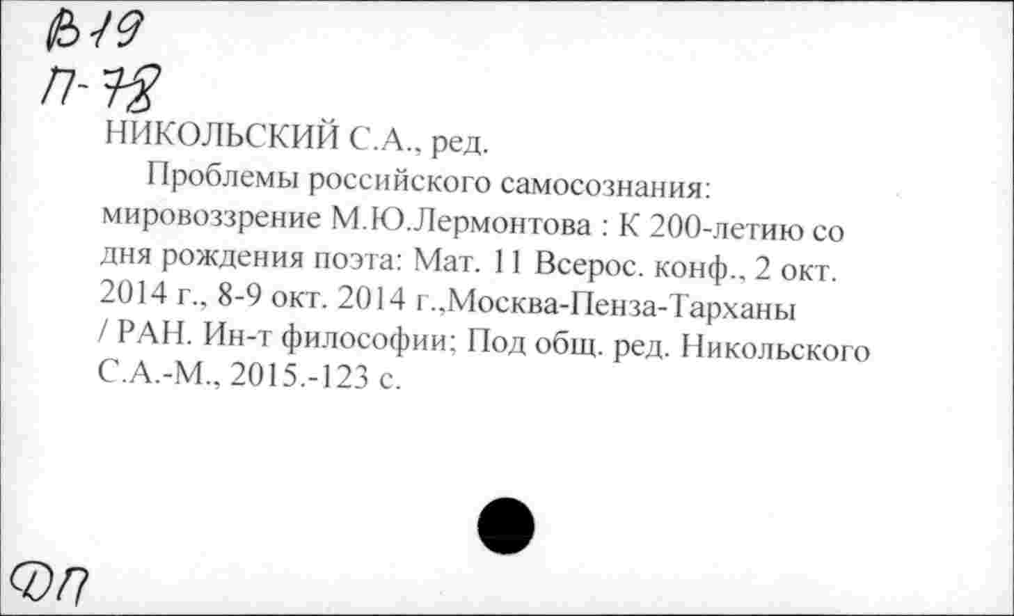 ﻿п-зя
НИКОЛЬСКИЙ С.А., ред.
Проблемы российского самосознания: мировоззрение М.Ю. Лермонтова : К 200-летию со дня рождения поэта: Мат. 11 Всерос. конф.. 2 окт. 2014 г., 8-9 окт. 2014 г.,Москва-Пенза-Тарханы / РАН. Ин-т философии: Под общ. ред. Никольского С.А.-М., 2015.-123 с.
0/?